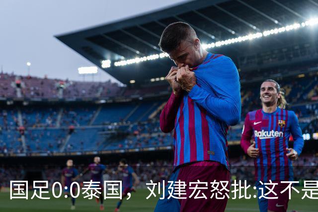国足0:0泰国，刘建宏怒批:这不是友谊赛，是“比烂”大赛